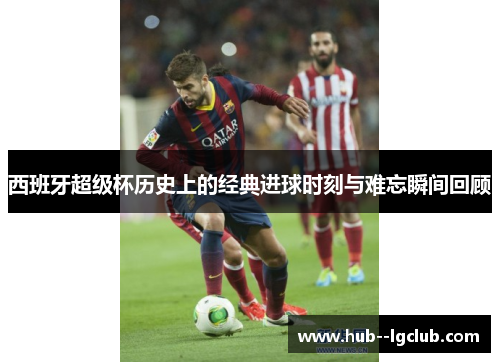 西班牙超级杯历史上的经典进球时刻与难忘瞬间回顾
