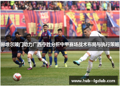 赫维尔破门助力广西夺胜分析中甲赛场战术布局与执行策略