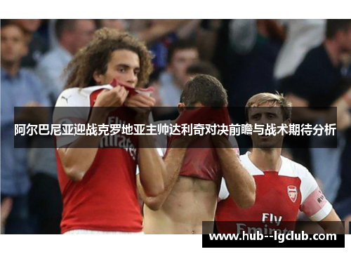 阿尔巴尼亚迎战克罗地亚主帅达利奇对决前瞻与战术期待分析