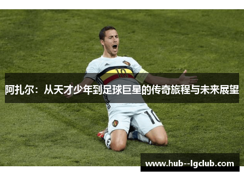 阿扎尔：从天才少年到足球巨星的传奇旅程与未来展望