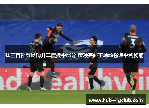 杜兰替补登场梅开二度扳平比分 带领英超主场顽强逼平利物浦
